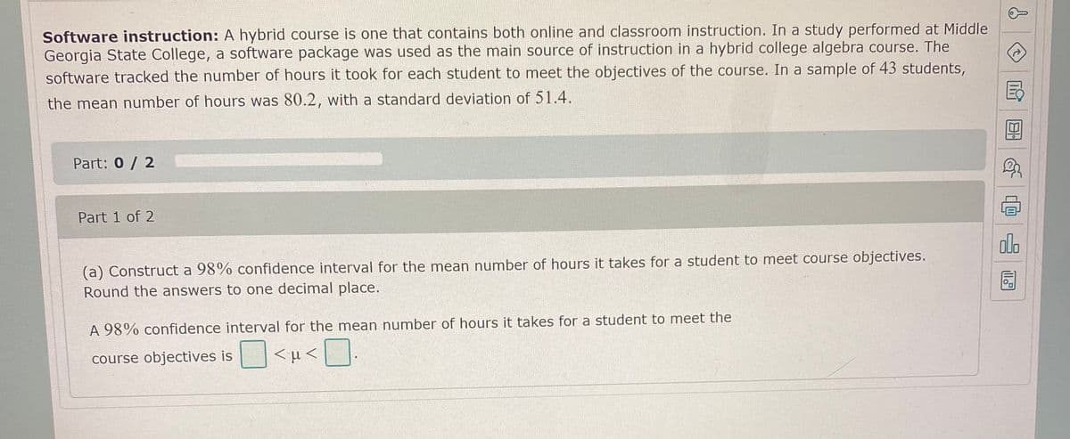 Software instruction: A hybrid course is one that contains both online and classroom instruction. In a study performed at Middle
Georgia State College, a software package was used as the main source of instruction in a hybrid college algebra course. The
software tracked the number of hours it took for each student to meet the objectives of the course. In a sample of 43 students,
the mean number of hours was 80.2, with a standard deviation of 51.4.
Part: 0/ 2
Part 1 of 2
alo
(a) Construct a 98% confidence interval for the mean number of hours it takes for a student to meet course objectives.
Round the answers to one decimal place.
A 98% confidence interval for the mean number of hours it takes for a student to meet the
course objectives is
<µ<.
回 @
