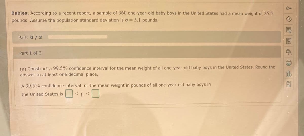 Babies: According to a recent report, a sample of 360 one-year-old baby boys in the United States had a mean weight of 25.5
pounds. Assume the population standard deviation is o = 5.1 pounds.
Part: 0 / 3
Part 1 of 3
(a) Construct a 99.5% confidence interval for the mean weight of all one-year-old baby boys in the United States. Round the
answer to at least one decimal place.
dlo
A 99.5% confidence interval for the mean weight in pounds of all one-year-old baby boys in
<H <
the United States is
O> ri >
