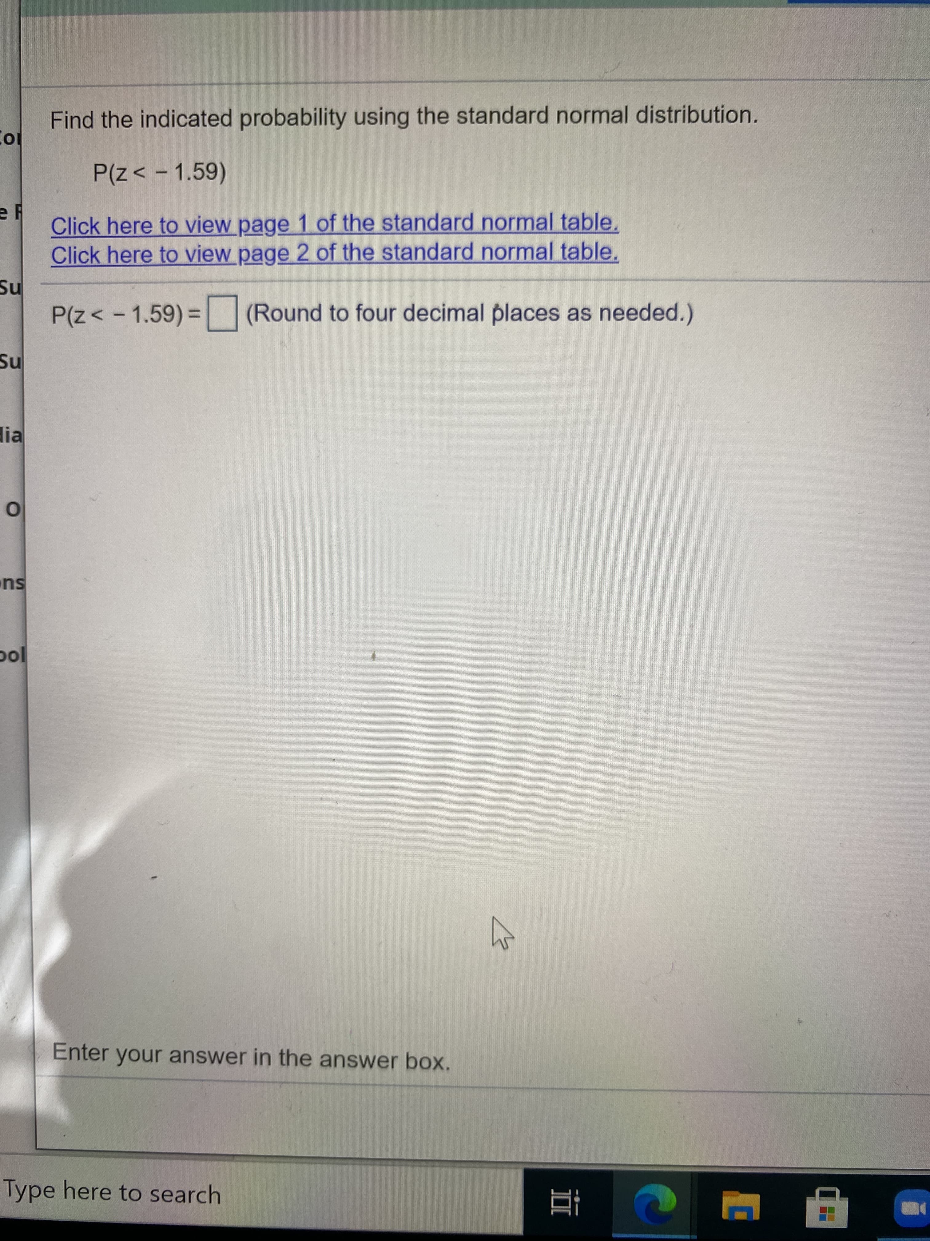 Find the indicated probability using the standard normal distribution.
P(z< - 1.59)
Click here to view page 1 of the standard normal table.
Click here to view page 2 of the standard normal table.
P(z< -1.59)%3 (Round to four decimal places as needed.)
