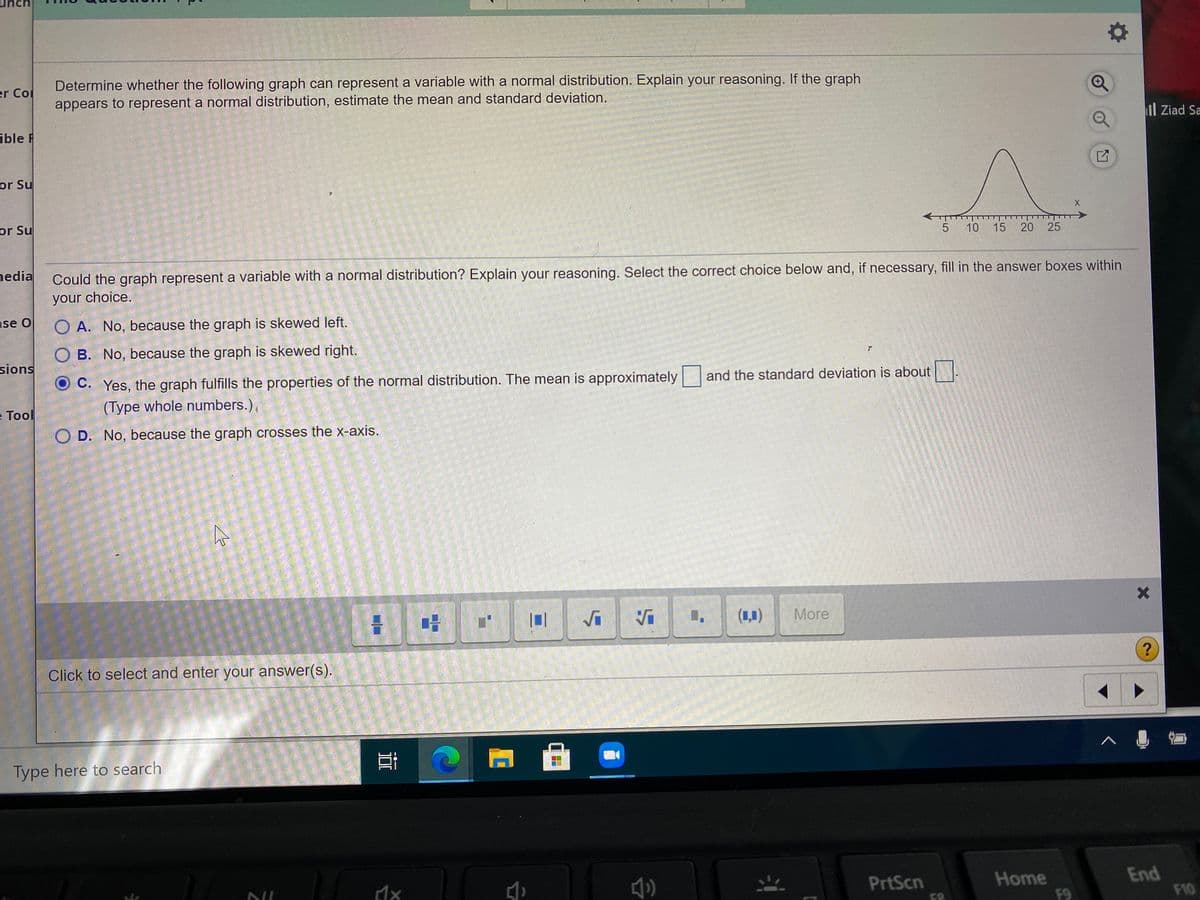 Determine whether the following graph can represent a variable with a normal distribution. Explain your reasoning. If the graph
er Co
appears to represent a normal distribution, estimate the mean and standard deviation.
ible F
il Ziad Sa
or Su
or Su
->
10
15 20
25
nedia
Could the graph represent a variable with a normal distribution? Explain your reasoning. Select the correct choice below and, if necessary, fill in the answer boxes within
your choice.
se O
O A. No, because the graph is skewed left.
O B. No, because the graph is skewed right.
sions
C. Yes, the graph fulfills the properties of the normal distribution. The mean is approximately and the standard deviation is about
(Type whole numbers.),
e Tool
O D. No, because the graph crosses the x-axis.
(1,1)
More
Click to select and enter your answer(s).
Type here to search
Home
F9
End
F10
PrtScn
F8
