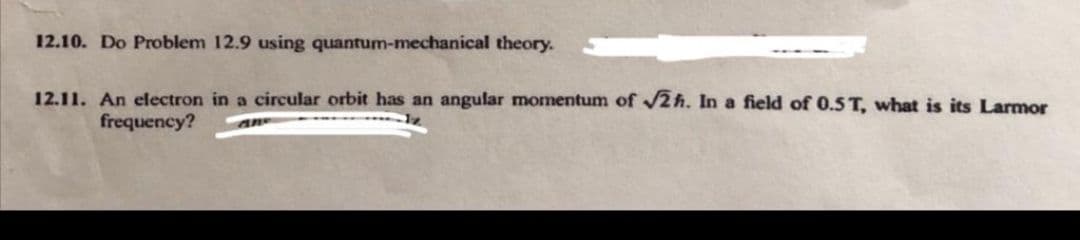 12.10. Do Problem 12.9 using quantum-mechanical theory.
12.11. An electron in a circular orbit has an angular momentum of /2 h. In a field of 0.5T, what is its Larmor
frequency?
