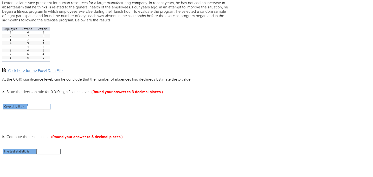 Lester Hollar is vice president for human resources for a large manufacturing company. In recent years, he has noticed an increase in
absenteeism that he thinks is related to the general health of the employees. Four years ago, in an attempt to improve the situation, he
began a fitness program in which employees exercise during their lunch hour. To evaluate the program, he selected a random sample
of eight participants and found the number of days each was absent in the six months before the exercise program began and in the
six months following the exercise program. Below are the results.
Employee Before
After
1
6
2
2
7
6
7
2
5
7
5
4
3
6
6
2
7
6
4
6
2
Click here for the Excel Data File
At the 0.010 significance level, can he conclude that the number of absences has declined? Estimate the p-value.
a. State the decision rule for 0.010 significance level. (Round your answer to 3 decimal places.)
Reject HO if t>
b. Compute the test statistic. (Round your answer to 3 decimal places.)
The test statistic is
