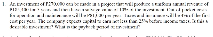 1. An investment of P270,000 can be made in a project that will produce a uniform annual revenue of
P185,400 for 5 years and then have a salvage value of 10% of the investment. Out-of-pocket costs
for operation and maintenance will be P81,000 per year. Taxes and insurance will be 4% of the first
cost per year. The company expects capital to earn not less than 25% before income taxes. Is this a
desirable investment? What is the payback period of investment?
