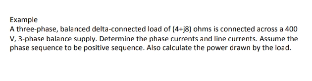 Example
A three-phase, balanced delta-connected load of (4+j8) ohms is connected across a 400
V, 3-phase balance supply. Determine the phase currents and line currents. Assume the
phase sequence to be positive sequence. Also calculate the power drawn by the load.
