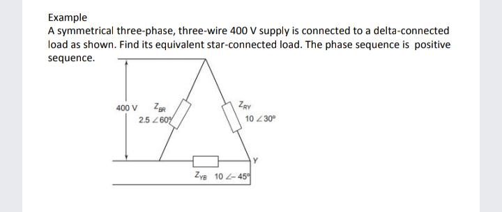 Example
A symmetrical three-phase, three-wire 400 V supply is connected to a delta-connected
load as shown. Find its equivalent star-connected load. The phase sequence is positive
sequence.
400 V
ZgR
ZRY
2.5 Z 60
10 230°
Żye 10 - 45
