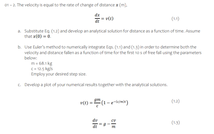01 - 2. The velocity is equal to the rate of change of distance x (m),
dx
dt = v(t)
(1.1)
a. Substitute Eq. (1.2) and develop an analytical solution for distance as a function of time. Assume
that x(0) = 0.
b. Use Euler's method to numerically integrate Eqs. (1.1) and (1.3) in order to determine both the
velocity and distance fallen as a function of time for the first 10 s of free fall using the parameters
below:
m = 68.1 kg
c= 12.5 kg/s
Employ your desired step size.
c. Develop a plot of your numerical results together with the analytical solutions.
gm (1 – e-(c/m)t )
(1.2)
v(t) :
dv
(1.3)
dt
m
