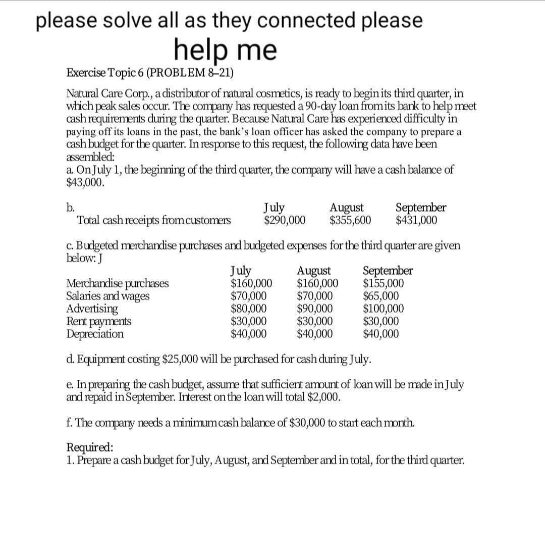 please solve all as they connected please
help me
Exercise Topic 6 (PROBLEM 8–21)
Natural Care Corp., a distributor of natural cosmetics, is ready to begin its third quarter, in
which peak sales occur. The company has requested a 90-day loan fromits bank to help meet
cash requirements during the quarter. Because Natural Care has experienced difficulty in
paying off its loans in the past, the bank's loan officer has asked the company to prepare a
cash budget for the quarter. In response to this request, the following data have been
assembled:
a. OnJuly 1, the beginning of the third quarter, the company will have a cash balance of
$43,000.
July
$290,000
September
$431,000
b.
August
$355,600
Total cash receipts from customers
c. Budgeted merchandise purchases and budgeted expenses for the third quarter are given
below: J
Merchandise purchases
Salaries and wages
Advertising
Rent payments
Depreciation
July
$160,000
$70,000
$80,000
$30,000
$40,000
August
$160,000
$70,000
$90,000
$30,000
$40,000
September
$155,000
$65,000
$100,000
$30,000
$40,000
d. Equipment costing $25,000 will be purchased for cash during July.
e. In preparing the cash budget, assume that sufficient amount of loan will be made in July
and repaid in September. Interest on the loan will total $2,000.
f. The company needs a minimumcash balance of $30,000 to start each month.
Required:
1. Prepare a cash budget for July, August, and September and in total, for the third quarter.
