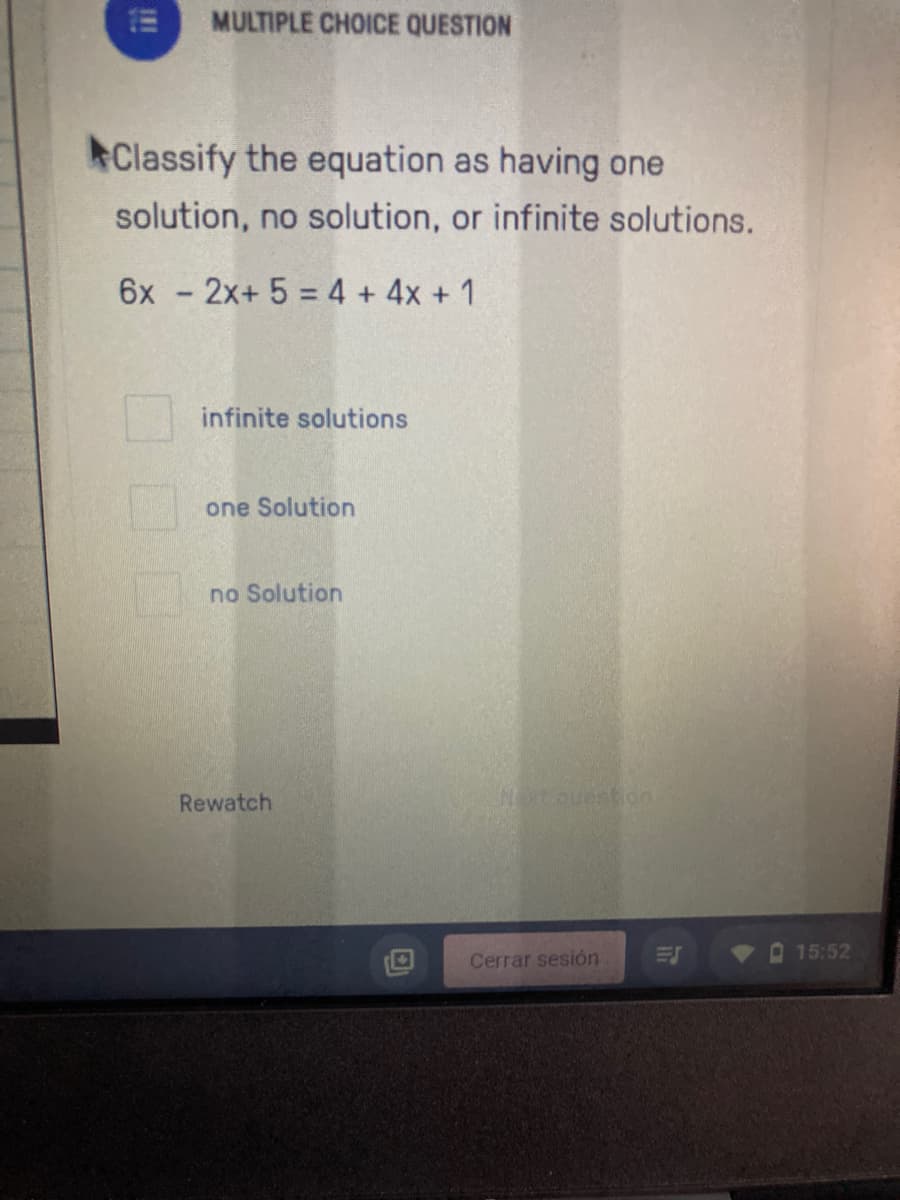 MULTIPLE CHOICE QUESTION
Classify the equation as having one
solution, no solution, or infinite solutions.
6x - 2x+ 5 = 4 + 4x + 1
infinite solutions
one Solution
no Solution
Rewatch
Nextouestion
15:52
Cerrar sesión
!!
