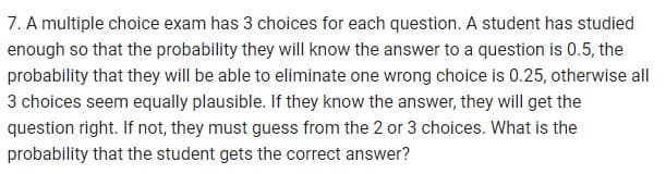 7. A multiple choice exam has 3 choices for each question. A student has studied
enough so that the probability they will know the answer to a question is 0.5, the
probability that they will be able to eliminate one wrong choice is 0.25, otherwise all
3 choices seem equally plausible. If they know the answer, they will get the
question right. If not, they must guess from the 2 or 3 choices. What is the
probability that the student gets the correct answer?