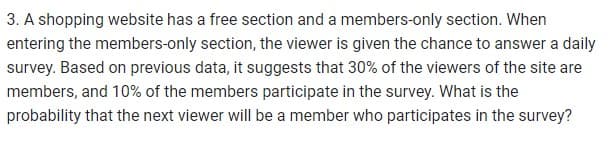 3. A shopping website has a free section and a members-only section. When
entering the members-only section, the viewer is given the chance to answer a daily
survey. Based on previous data, it suggests that 30% of the viewers of the site are
members, and 10% of the members participate in the survey. What is the
probability that the next viewer will be a member who participates in the survey?
