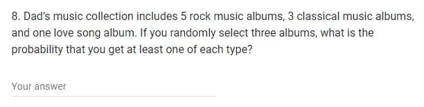 8. Dad's music collection includes 5 rock music albums, 3 classical music albums,
and one love song album. If you randomly select three albums, what is the
probability that you get at least one of each type?
Your answer
