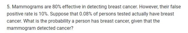 5. Mammograms are 80% effective in detecting breast cancer. However, their false
positive rate is 10%. Suppose that 0.08% of persons tested actually have breast
cancer. What is the probability a person has breast cancer, given that the
mammogram detected cancer?