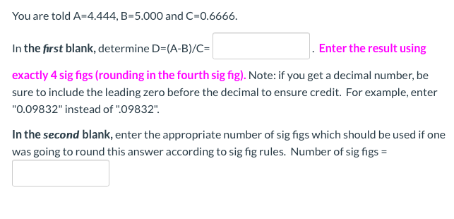 You are told A=4.444, B=5.000 and C=0.6666.
In the first blank, determine D=(A-B)/C=
. Enter the result using
exactly 4 sig figs (rounding in the fourth sig fig). Note: if you get a decimal number, be
sure to include the leading zero before the decimal to ensure credit. For example, enter
"0.09832" instead of ":09832".
In the second blank, enter the appropriate number of sig figs which should be used if one
was going to round this answer according to sig fig rules. Number of sig figs =
