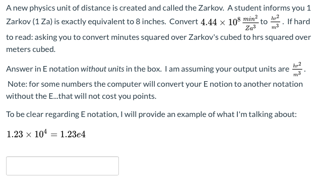 A new physics unit of distance is created and called the Zarkov. A student informs you 1
Zarkov (1 Za) is exactly equivalent to 8 inches. Convert 4.44 × 10% min² to h. If hard
Zaš
to read: asking you to convert minutes squared over Zarkov's cubed to hrs squared over
meters cubed.
Answer in E notation without units in the box. I am assuming your output units are
m3
Note: for some numbers the computer will convert your E notion to another notation
without the E.that will not cost you points.
To be clear regarding E notation, I will provide an example of what l'm talking about:
1.23 x 104 = 1.23e4
