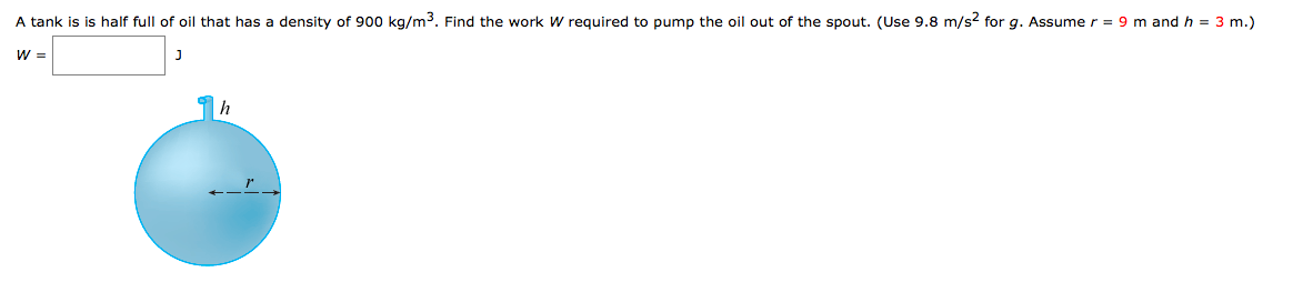 A tank is is half full of oil that has a density of 900 kg/m3. Find the work W required to pump the oil out of the spout. (Use 9.8 m/s? for g. Assume r = 9 m and h = 3 m.)
W =
h
