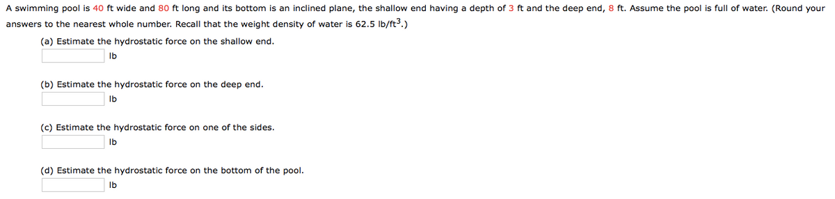 A swimming pool is 40 ft wide and 80 ft long and its bottom is an inclined plane, the shallow end having a depth of 3 ft and the deep end, 8 ft. Assume the pool is full of water. (Round your
answers to the nearest whole number. Recall that the weight density of water is 62.5 Ib/ft3.)
(a) Estimate the hydrostatic force on the shallow end.
Ib
(b) Estimate the hydrostatic force on the deep end.
Ib
(c) Estimate the hydrostatic force on one of the sides.
Ib
(d) Estimate the hydrostatic force on the bottom of the pool.
Ib
