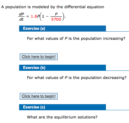 A population is modeled by the differential equation
dP
dt
1.6P(1 -
P
5700
Exercise (a)
For what values of P is the population increasing?
Click here to begin!
Exercise (b)
For what values of P is the population decreasing?
Click here to begin!
Exercise (c)
What are the equilibrium solutions?

