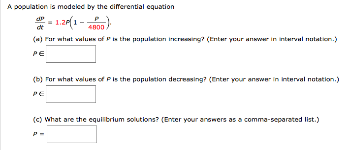 A population is modeled by the differential equation
1.20(1 - 00)
dP
P
dt
(a) For what values of P is the population increasing? (Enter your answer in interval notation.)
PE
(b) For what values of P is the population decreasing? (Enter your answer in interval notation.)
PE
(c) What are the equilibrium solutions? (Enter your answers as a comma-separated list.)
P =
