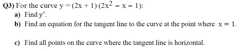Q3) For the curve y =
(2x + 1) (2x2 – x – 1):
- X
a) Find y'.
b) Find an equation for the tangent line to the curve at the point where x = 1.
c) Find all points on the curve where the tangent line is horizontal.
