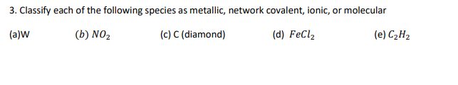 3. Classify each of the following species as metallic, network covalent, ionic, or molecular
(a)W
(b) NO2
(c) C (diamond)
(d) FeCl2
(e) C2H2
