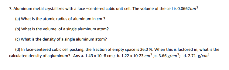 7. Aluminum metal crystallizes with a face -centered cubic unit cell. The volume of the cell is 0.0662nm3
(a) What is the atomic radius of aluminum in cm ?
(b) What is the volume of a single aluminum atom?
(c) What is the density of a single aluminum atom?
(d) In face-centered cubic cell packing, the fraction of empty space is 26.0 %. When this is factored in, what is the
calculated density of aqluminum? Ans a. 1.43 x 10-8 cm ; b. 1.22 x 10-23 cm³ ;c. 3.66 g/cm³; d. 2.71 g/cm3
