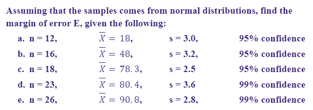 Assuming that the samples comes from normal distributions, find the
margin of error E, given the following:
а. n %3D 12,
X = 18,
s = 3.0,
95% confidence
%3D
b. n = 16,
X = 48,
s = 3.2,
95% confidence
%3D
с. n %3D 18,
= 78. 3,
s = 2.5
95% confidence
d. n = 23,
X = 80.4,
s = 3.6
99% confidence
е. n%3D26,
X =
= 90. 8,
s = 2.8,
99% confidence

