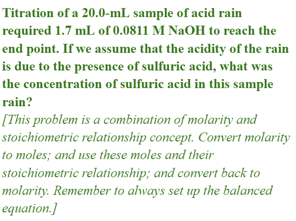 Titration of a 20.0-mL sample of acid rain
required 1.7 mL of 0.0811 M NaOH to reach the
end point. If we assume that the acidity of the rain
is due to the presence of sulfuric acid, what was
the concentration of sulfuric acid in this sample
rain?
[This problem is a combination of molarity and
stoichiometric relationship concept. Convert molarity
to moles; and use these moles and their
stoichiometric relationship; and convert back to
molarity. Remember to always set up the balanced
equation.]
