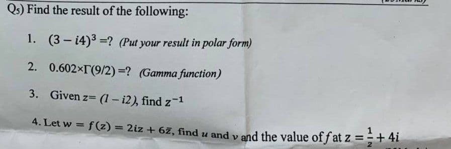 Qs) Find the result of the following:
1. (3 – 14)3 =? (Put your result in polar form)
2. 0.602×T(9/2) =? (Gamma function)
3. Given z (1 - i2), find z-1
4. Let w = f (z) = 2iz + 6z, find u and y and the value of f at z =+41
%3!
