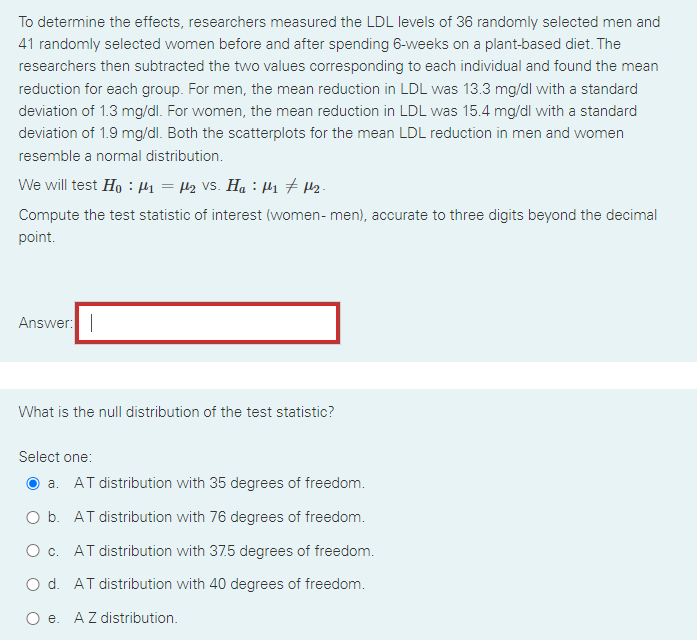 To determine the effects, researchers measured the LDL levels of 36 randomly selected men and
41 randomly selected women before and after spending 6-weeks on a plant-based diet. The
researchers then subtracted the two values corresponding to each individual and found the mean
reduction for each group. For men, the mean reduction in LDL was 13.3 mg/dl with a standard
deviation of 1.3 mg/dl. For women, the mean reduction in LDL was 15.4 mg/dl with a standard
deviation of 1.9 mg/dl. Both the scatterplots for the mean LDL reduction in men and women
resemble a normal distribution.
We will test Ho : Hi = H2 VS. Ha : Hi 7 H2.
Compute the test statistic of interest (women- men), accurate to three digits beyond the decimal
point.
Answer:
What is the null distribution of the test statistic?
Select one:
a. AT distribution with 35 degrees of freedom.
O b. AT distribution with 76 degrees of freedom.
O c. AT distribution with 37.5 degrees of freedom.
O d. AT distribution with 40 degrees of freedom.
O e. AZ distribution.
