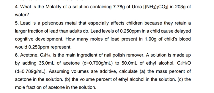 4. What is the Molality of a solution containing 7.78g of Urea [(NH2)2CO2] in 203g of
water?
5. Lead is a poisonous metal that especially affects children because they retain a
larger fraction of lead than adults do. Lead levels of 0.250ppm in a child cause delayed
cognitive development. How many moles of lead present in 1.00g of child's blood
would 0.250ppm represent.
6. Acetone, C3H6, is the main ingredient of nail polish remover. A solution is made up
by adding 35.0mL of acetone (d=0.790g/mL) to 50.0mL of ethyl alcohol, C2H6O
(d=0.789g/mL). Assuming volumes are additive, calculate (a) the mass percent of
acetone in the solution. (b) the volume percent of ethyl alcohol in the solution. (c) the
mole fraction of acetone in the solution.
