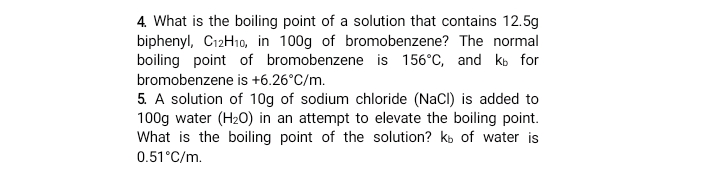 4. What is the boiling point of a solution that contains 12.5g
biphenyl, C12H10, in 100g of bromobenzene? The normal
boiling point of bromobenzene is 156°C, and ko for
bromobenzene is +6.26°C/m.
5. A solution of 10g of sodium chloride (NaCl) is added to
100g water (H20) in an attempt to elevate the boiling point.
What is the boiling point of the solution? kb of water is
0.51°C/m.
