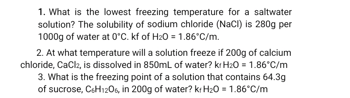 1. What is the lowest freezing temperature for a saltwater
solution? The solubility of sodium chloride (NaCl) is 280g per
1000g of water at 0°C. kf of H20 = 1.86°C/m.
2. At what temperature will a solution freeze if 200g of calcium
chloride, CaCl2, is dissolved in 850mL of water? kr H2O = 1.86°C/m
3. What is the freezing point of a solution that contains 64.3g
of sucrose, C6H1206, in 200g of water? kr H20 = 1.86°C/m
