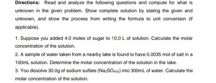 Directions: Read and analyze the following questions and compute for what is
unknown in the given problem. Show complete solution by stating the given and
unknown, and show the process from writing the formula to unit conversion (if
applicable).
1. Suppose you added 4.0 moles of sugar to 10.0 L of solution. Calculate the molar
concentration of the solution.
2. A sample of water taken from a nearby lake is found to have 0.0035 mol of salt in a
100mL solution. Determine the molar concentration of the solution in the lake.
3. You dissolve 30.0g of sodium sulfate (Na2SO4(s) into 300mL of water. Calculate the
molar concentration of the solution.
