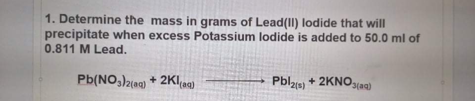 1. Determine the mass in grams of Lead(II) lodide that will
precipitate when excess Potassium lodide is added to 50.0 ml of
0.811 M Lead.
Pb(NO,)2(ag) + 2Kl(aq)
Pbl2(s) + 2KNO,
(aq)

