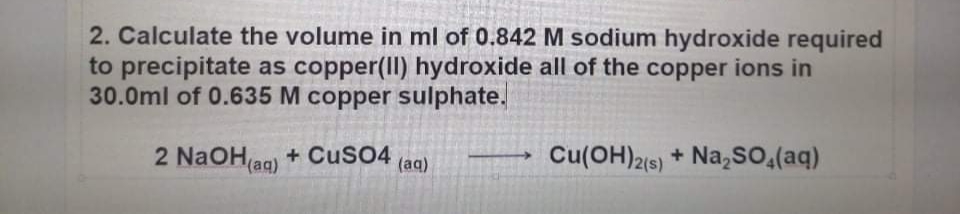 2. Calculate the volume in ml of 0.842 M sodium hydroxide required
to precipitate as copper(II) hydroxide all of the copper ions in
30.0ml of 0.635 M copper sulphate.
2 N2OH ag) + CusO4
Cu(OH)2(s) + Na,So,(aq)
(aq)
