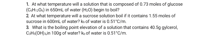 1. At what temperature will a solution that is composed of 0.73 moles of glucose
(C6H1206) in 650mL of water (H20) begin to boil?
2 At what temperature will a sucrose solution boil if it contains 1.55 moles of
sucrose in 600mL of water? ko of water is 0.51°C/m.
3. What is the boiling point elevation of a solution that contains 40.5g gylcerol,
CaHs(OH)3,in 100g of water? kb of water is 0.51°C/m.
