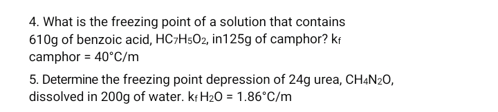 4. What is the freezing point of a solution that contains
610g of benzoic acid, HC7H502, in125g of camphor? kr
camphor = 40°C/m
5. Determine the freezing point depression of 24g urea, CH4N20,
dissolved in 200g of water. kr H20 = 1.86°C/m
