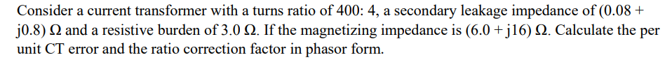 Consider a current transformer with a turns ratio of 400: 4, a secondary leakage impedance of (0.08+
j0.8) Q and a resistive burden of 3.0 Q. If the magnetizing impedance is (6.0 + j16) N. Calculate the per
unit CT error and the ratio correction factor in phasor form.
