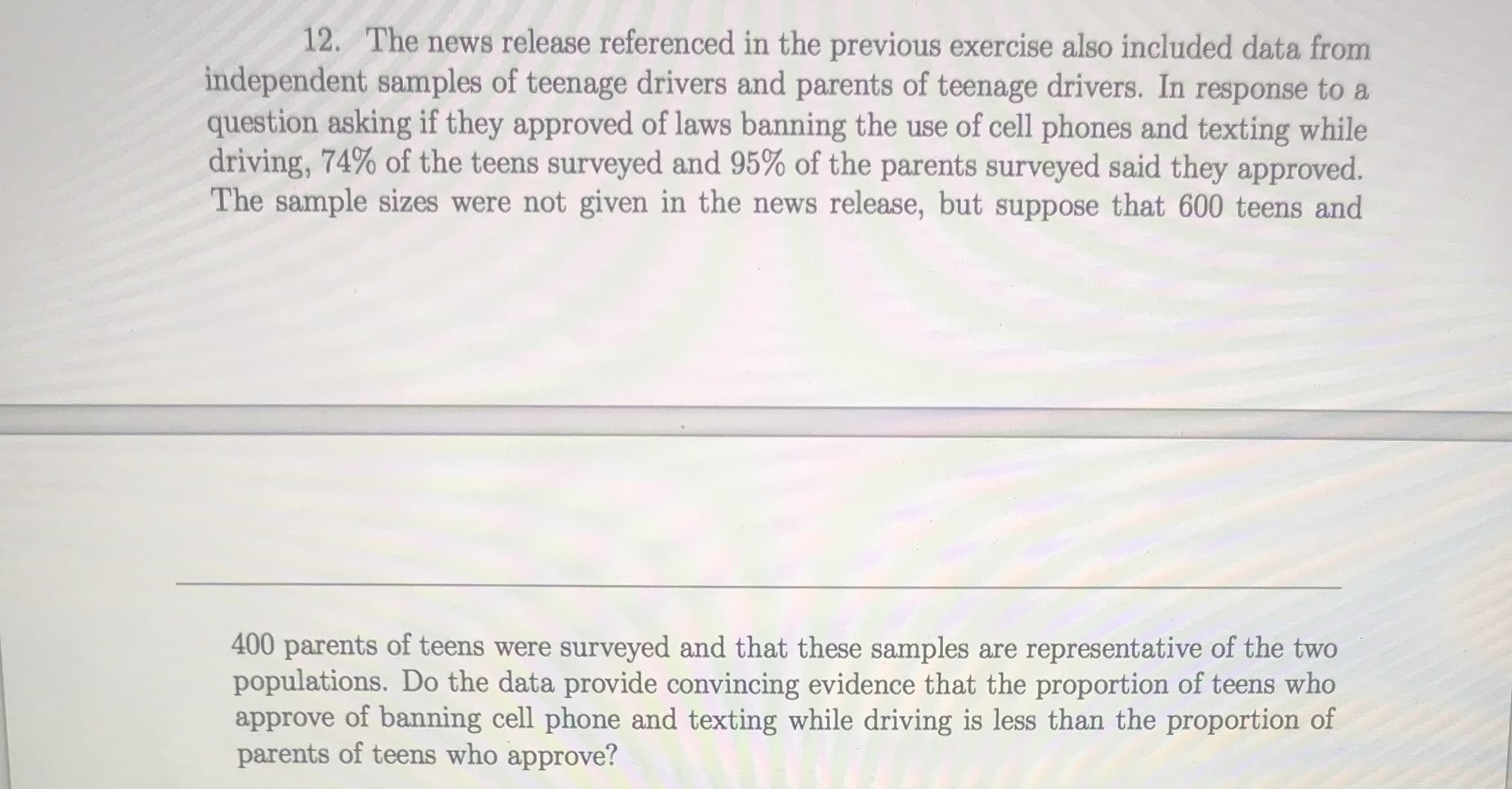 12. The news release referenced in the previous exercise also included data from
independent samples of teenage drivers and parents of teenage drivers. In response to a
question asking if they approved of laws banning the use of cell phones and texting while
driving, 74% of the teens surveyed and 95% of the parents surveyed said they approved.
The sample sizes were not given in the news release, but suppose that 600 teens and
400 parents of teens were surveyed and that these samples are representative of the two
populations. Do the data provide convincing evidence that the proportion of teens who
approve of banning cell phone and texting while driving is less than the proportion of
parents of teens who approve?
