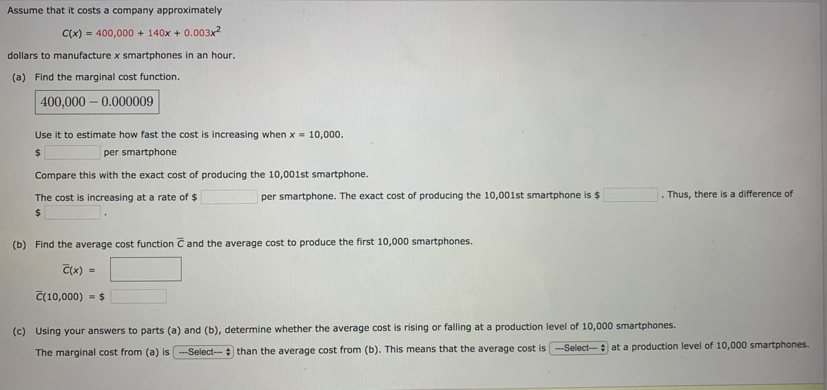 Assume that it costs a company approximately
C(x) = 400,000 + 140x + 0.003x?
dollars to manufacture x smartphones in an hour.
(a) Find the marginal cost function.
400,000 – 0.000009
Use it to estimate how fast the cost is increasing when x = 10,000.
2$
per smartphone
Compare this with the exact cost of producing the 10,001st smartphone.
The cost is increasing at a rate of $
per smartphone. The exact cost of producing the 10,001st smartphone is $
Thus, there is a difference of
$
(b) Find the average cost function C and the average cost to produce the first 10,000 smartphones.
C(x) =
C(10,000) = $
(c) Using your answers to parts (a) and (b), determine whether the average cost is rising or falling at a production level of 10,000 smartphones.
-Select--- at a production level of 10,000 smartphones.
The marginal cost from (a) is --Select--- than the average cost from (b). This means that the average cost is
