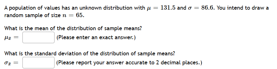 =
A population of values has an unknown distribution with μ =
random sample of size n = 65.
What is the mean of the distribution of sample means?
(Please enter an exact answer.)
Hz =
131.5 and o = 86.6. You intend to draw a
What is the standard deviation of the distribution of sample means?
σt =
(Please report your answer accurate to 2 decimal places.)