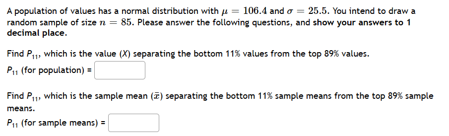= 25.5. You intend to draw a
A population of values has a normal distribution with μ = 106.4 and o
random sample of size n = 85. Please answer the following questions, and show your answers to 1
decimal place.
Find P₁₁, which is the value (X) separating the bottom 11% values from the top 89% values.
P11 (for population) =
Find P₁₁, which is the sample mean (7) separating the bottom 11% sample means from the top 89% sample
means.
P₁1 (for sample means) =