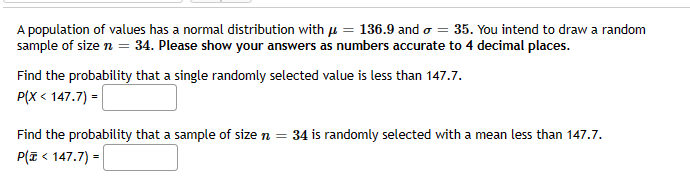 A population of values has a normal distribution with = 136.9 and = 35. You intend to draw a random
sample of size n = 34. Please show your answers as numbers accurate to 4 decimal places.
Find the probability that a single randomly selected value is less than 147.7.
P(X< 147.7) =
Find the probability that a sample of size n = 34 is randomly selected with a mean less than 147.7.
P(Z < 147.7) =