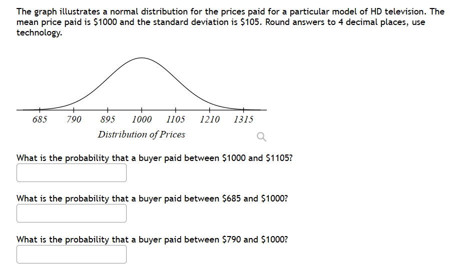 The graph illustrates a normal distribution for the prices paid for a particular model of HD television. The
mean price paid is $1000 and the standard deviation is $105. Round answers to 4 decimal places, use
technology.
685
790 895 1000 1105
Distribution of Prices
What is the probability that a buyer paid between $1000 and $1105?
1210 1315
What is the probability that a buyer paid between $685 and $1000?
What is the probability that a buyer paid between $790 and $1000?