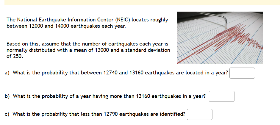 The National Earthquake Information Center (NEIC) locates roughly
between 12000 and 14000 earthquakes each year.
Based on this, assume that the number of earthquakes each year is
normally distributed with a mean of 13000 and a standard deviation
of 250.
a) What is the probability that between 12740 and 13160 earthquakes are located in a year?
b) What is the probability of a year having more than 13160 earthquakes in a year?
c) What is the probability that less than 12790 earthquakes are identified?