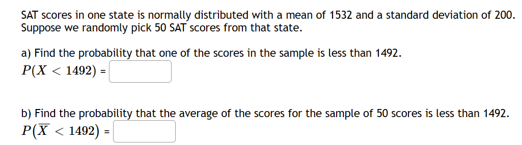 SAT scores in one state is normally distributed with a mean of 1532 and a standard deviation of 200.
Suppose we randomly pick 50 SAT scores from that state.
a) Find the probability that one of the scores in the sample is less than 1492.
P(X < 1492) =
b) Find the probability that the average of the scores for the sample of 50 scores is less than 1492.
P(X < 1492) =