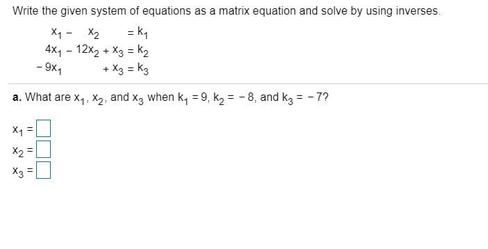 Write the given system of equations as a matrix equation and solve by using inverses.
= k,
4x1 - 12x2 + X3 = k2
+ X3 = k3
X1 -
X2
- 9x1
a. What are x,, x2, and x3 when k, = 9, k2 = - 8, and kg = - 7?
X1 =
X2 =
X3 =
