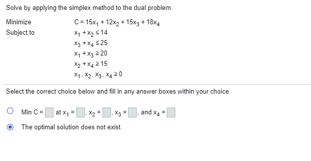 Solve by applying the simplex method to the dual problem.
C= 15x, + 12x2 + 15x3 + 18x4
X1 +X2 s 14
Minimize
Subject to
X3 +X4 S25
X1 +X3 2 20
X2 +X4 2 15
X1, X2, X3, X4 2 0
Select the correct choice below and fill in any answer boxes within your choice.
at x1 =|
and x4 =
Min C =
, X2 =
X3 =
The optimal solution does not exist.
