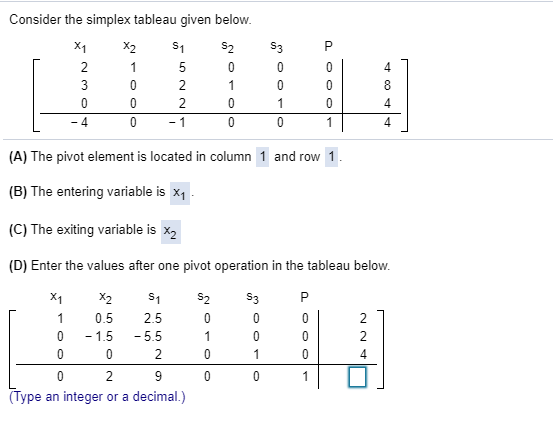 Consider the simplex tableau given below.
X1
X2
s1
$2
S3
2
1
3
2
1
8
2
1
4
- 4
- 1
1
4.
(A) The pivot element is located in column 1 and row 1.
(B) The entering variable is x, .
(C) The exiting variable is x2
(D) Enter the values after one pivot operation in the tableau below.
522
