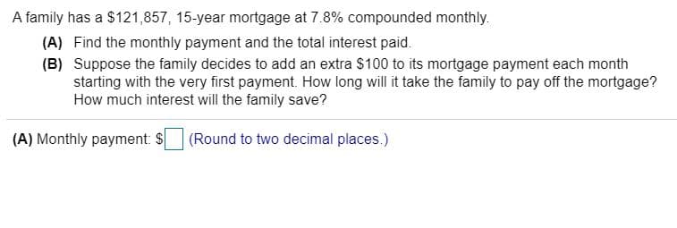 A family has a $121,857, 15-year mortgage at 7.8% compounded monthly.
(A) Find the monthly payment and the total interest paid.
(B) Suppose the family decides to add an extra $100 to its mortgage payment each month
starting with the very first payment. How long will it take the family to pay off the mortgage?
How much interest will the family save?
